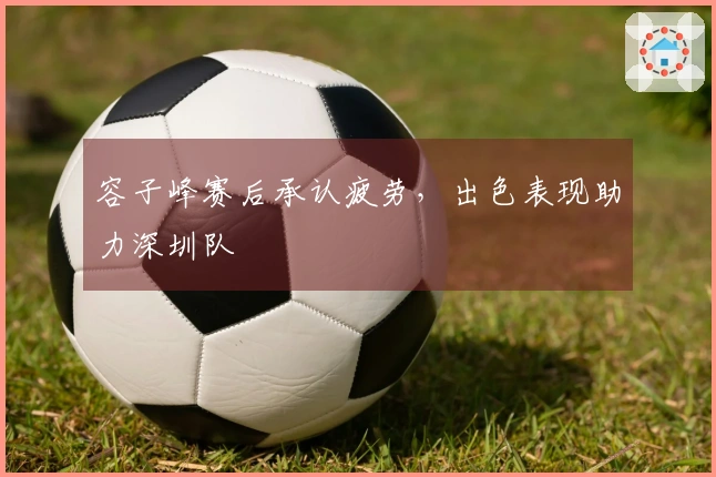 容子峰赛后承认疲劳，出色表现助力深圳队