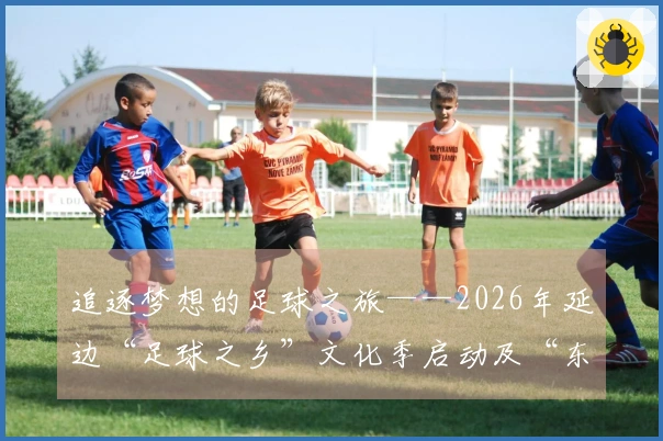 追逐梦想的足球之旅——2026年延边“足球之乡”文化季启动及“东北超”延边代表队出征回顾