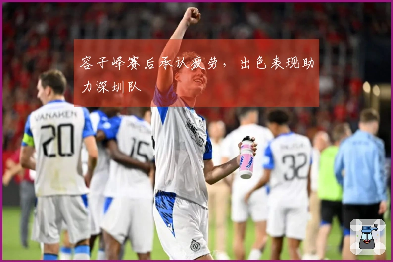 容子峰赛后承认疲劳，出色表现助力深圳队