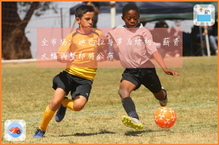 全市场：迪巴拉与罗马续约，薪资大幅调整即将公布